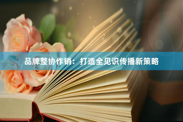 品牌整协作销：打造全见识传播新策略